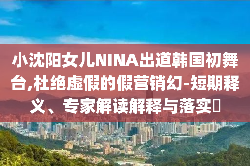 小沈陽(yáng)女兒NINA出道韓國(guó)初舞臺(tái),杜絕虛假的假營(yíng)銷幻-短期釋義、專家解讀解釋與落實(shí)?