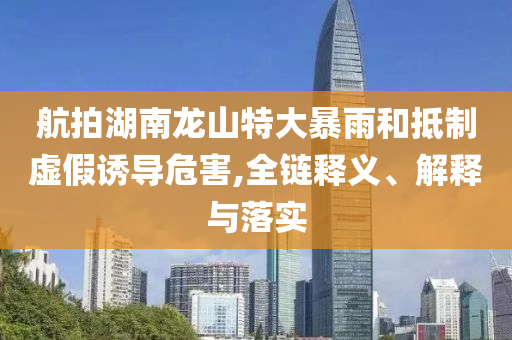 航拍湖南龍山特大暴雨和抵制虛假誘導危害,全鏈釋義、解釋與落實