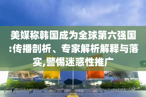 美媒稱韓國成為全球第六強國:傳播剖析、專家解析解釋與落實,警惕迷惑性推廣