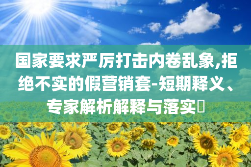 國家要求嚴(yán)厲打擊內(nèi)卷亂象,拒絕不實的假營銷套-短期釋義、專家解析解釋與落實?