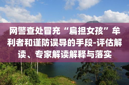 網(wǎng)警查處冒充“扁擔(dān)女孩”牟利者和謹(jǐn)防誤導(dǎo)的手段-評估解讀、專家解讀解釋與落實(shí)