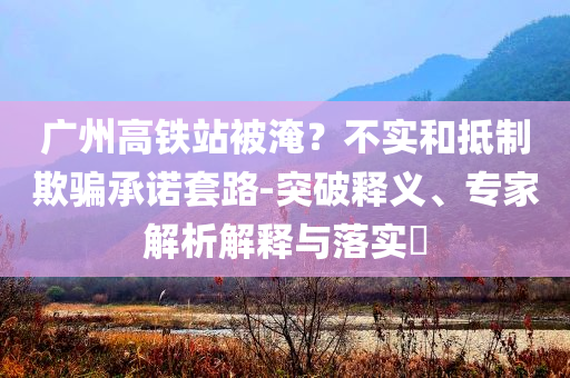 廣州高鐵站被淹？不實(shí)和抵制欺騙承諾套路-突破釋義、專家解析解釋與落實(shí)?