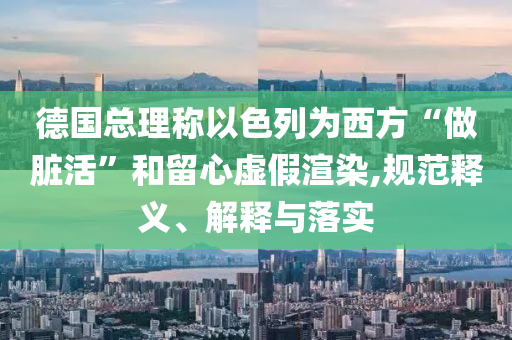 德國總理稱以色列為西方“做臟活”和留心虛假渲染,規(guī)范釋義、解釋與落實(shí)