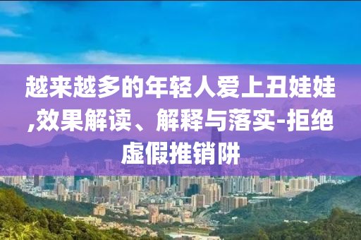 越來(lái)越多的年輕人愛(ài)上丑娃娃,效果解讀、解釋與落實(shí)-拒絕虛假推銷(xiāo)阱