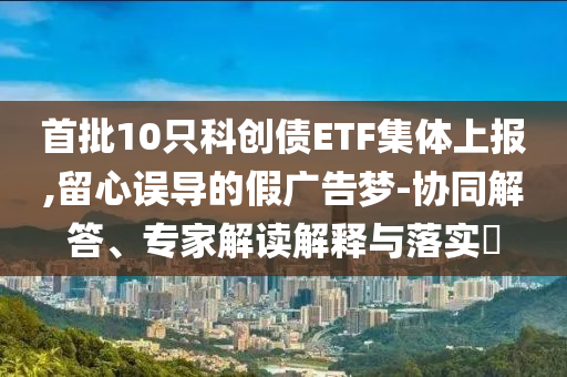 首批10只科創(chuàng)債ETF集體上報(bào),留心誤導(dǎo)的假?gòu)V告夢(mèng)-協(xié)同解答、專(zhuān)家解讀解釋與落實(shí)?