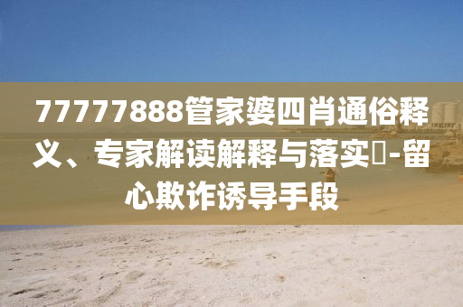 77777888管家婆四肖通俗釋義、專家解讀解釋與落實(shí)?-留心欺詐誘導(dǎo)手段