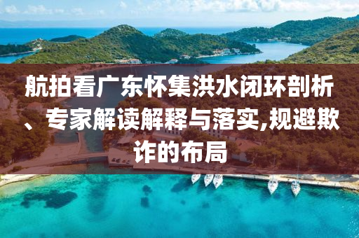 航拍看廣東懷集洪水閉環(huán)剖析、專家解讀解釋與落實,規(guī)避欺詐的布局