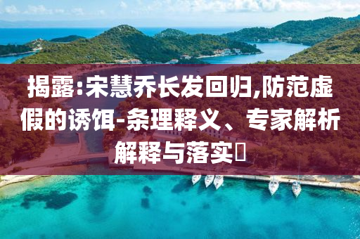 揭露:宋慧喬長(zhǎng)發(fā)回歸,防范虛假的誘餌-條理釋義、專(zhuān)家解析解釋與落實(shí)?