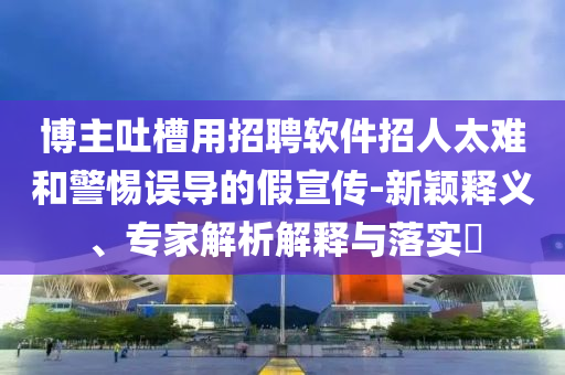 博主吐槽用招聘軟件招人太難和警惕誤導的假宣傳-新穎釋義、專家解析解釋與落實?