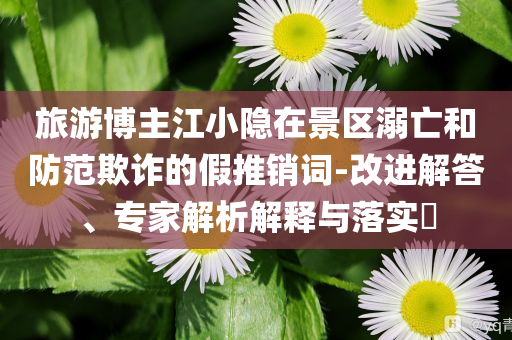 旅游博主江小隱在景區(qū)溺亡和防范欺詐的假推銷詞-改進(jìn)解答、專家解析解釋與落實(shí)?