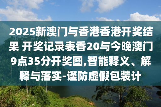 2025新澳門與香港香港開獎(jiǎng)結(jié)果 開獎(jiǎng)記錄表香20與今晚澳門9點(diǎn)35分開獎(jiǎng)圖,智能釋義、解釋與落實(shí)-謹(jǐn)防虛假包裝計(jì)