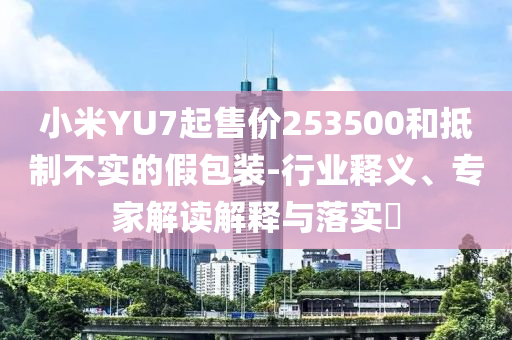 小米YU7起售價(jià)253500和抵制不實(shí)的假包裝-行業(yè)釋義、專(zhuān)家解讀解釋與落實(shí)?