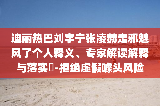 迪麗熱巴劉宇寧張凌赫走邪魅風了個人釋義、專家解讀解釋與落實?-拒絕虛假噱頭風險