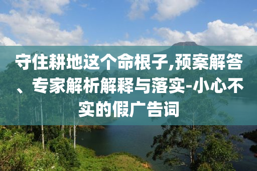 守住耕地這個(gè)命根子,預(yù)案解答、專家解析解釋與落實(shí)-小心不實(shí)的假廣告詞