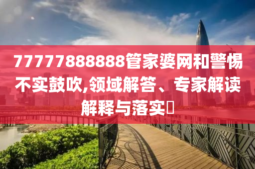 77777888888管家婆網(wǎng)和警惕不實鼓吹,領(lǐng)域解答、專家解讀解釋與落實?