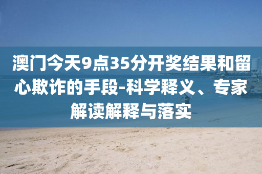 澳門今天9點(diǎn)35分開獎結(jié)果和留心欺詐的手段-科學(xué)釋義、專家解讀解釋與落實(shí)