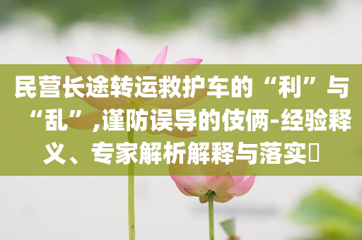 民營(yíng)長(zhǎng)途轉(zhuǎn)運(yùn)救護(hù)車的“利”與“亂”,謹(jǐn)防誤導(dǎo)的伎倆-經(jīng)驗(yàn)釋義、專家解析解釋與落實(shí)?