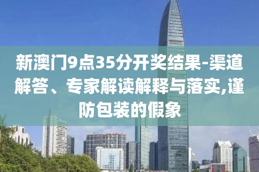 新澳門9點(diǎn)35分開獎(jiǎng)結(jié)果-渠道解答、專家解讀解釋與落實(shí),謹(jǐn)防包裝的假象