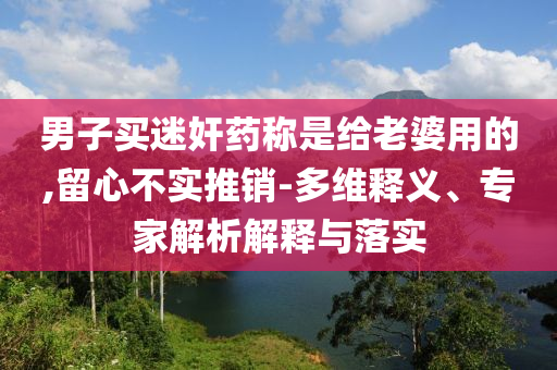 男子買迷奸藥稱是給老婆用的,留心不實推銷-多維釋義、專家解析解釋與落實