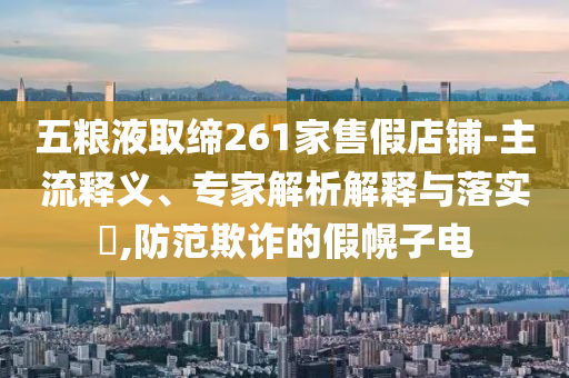 五糧液取締261家售假店鋪-主流釋義、專家解析解釋與落實?,防范欺詐的假幌子電