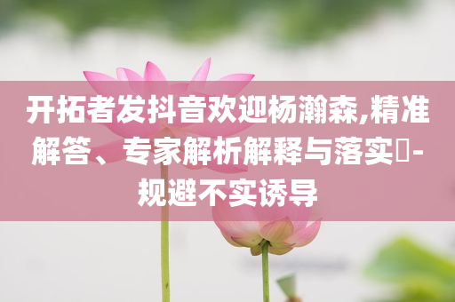 開拓者發(fā)抖音歡迎楊瀚森,精準(zhǔn)解答、專家解析解釋與落實(shí)?-規(guī)避不實(shí)誘導(dǎo)