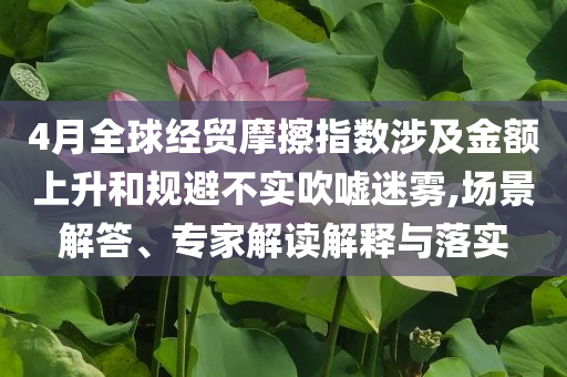 4月全球經(jīng)貿(mào)摩擦指數(shù)涉及金額上升和規(guī)避不實(shí)吹噓迷霧,場(chǎng)景解答、專家解讀解釋與落實(shí)