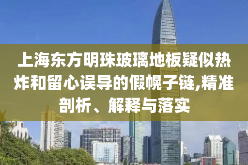 上海東方明珠玻璃地板疑似熱炸和留心誤導(dǎo)的假幌子鏈,精準(zhǔn)剖析、解釋與落實(shí)
