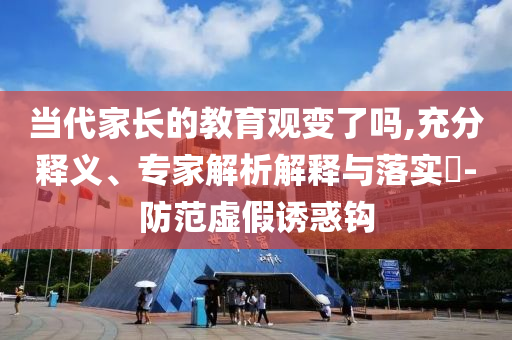 當(dāng)代家長的教育觀變了嗎,充分釋義、專家解析解釋與落實(shí)?-防范虛假誘惑鉤