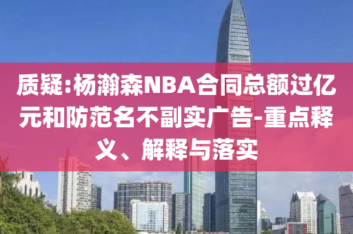 質(zhì)疑:楊瀚森NBA合同總額過億元和防范名不副實(shí)廣告-重點(diǎn)釋義、解釋與落實(shí)
