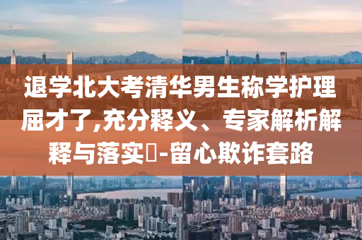 退學(xué)北大考清華男生稱學(xué)護(hù)理屈才了,充分釋義、專家解析解釋與落實(shí)?-留心欺詐套路