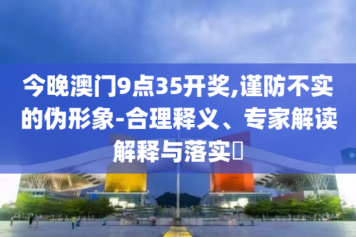 今晚澳門9點(diǎn)35開獎(jiǎng),謹(jǐn)防不實(shí)的偽形象-合理釋義、專家解讀解釋與落實(shí)?