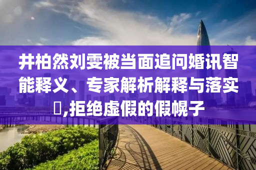 井柏然劉雯被當(dāng)面追問婚訊智能釋義、專家解析解釋與落實(shí)?,拒絕虛假的假幌子