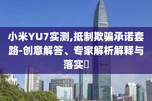 小米YU7實測,抵制欺騙承諾套路-創(chuàng)意解答、專家解析解釋與落實?
