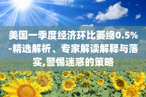 美國一季度經(jīng)濟環(huán)比萎縮0.5%-精選解析、專家解讀解釋與落實,警惕迷惑的策略