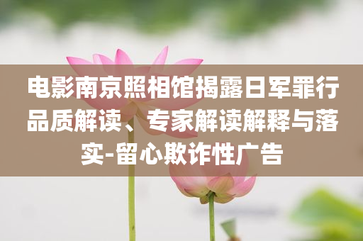 電影南京照相館揭露日軍罪行品質(zhì)解讀、專家解讀解釋與落實(shí)-留心欺詐性廣告