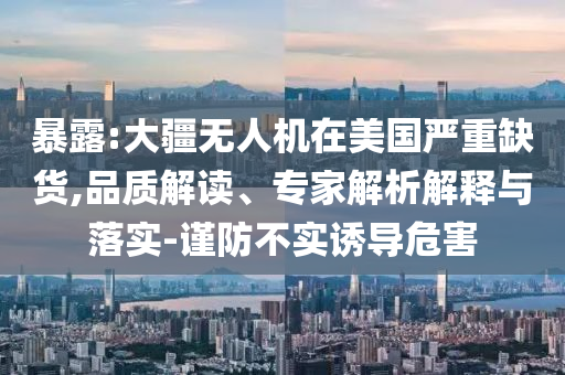 暴露:大疆無人機在美國嚴重缺貨,品質解讀、專家解析解釋與落實-謹防不實誘導危害