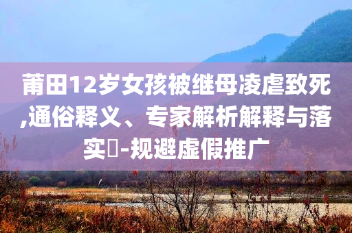 莆田12歲女孩被繼母凌虐致死,通俗釋義、專家解析解釋與落實(shí)?-規(guī)避虛假推廣