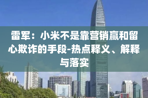 雷軍：小米不是靠營銷贏和留心欺詐的手段-熱點釋義、解釋與落實