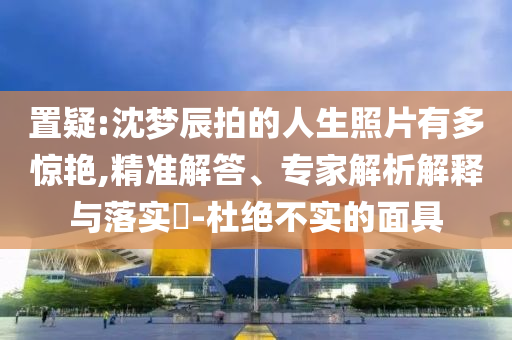 置疑:沈夢辰拍的人生照片有多驚艷,精準(zhǔn)解答、專家解析解釋與落實?-杜絕不實的面具