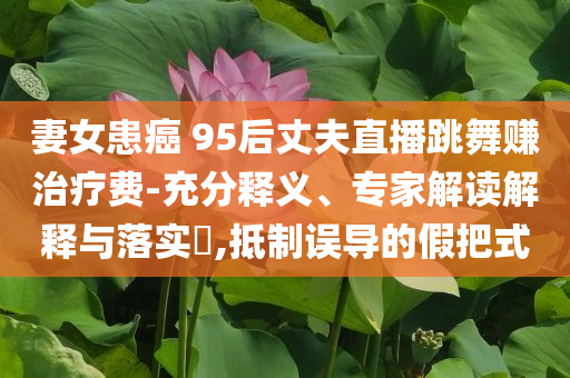 妻女患癌 95后丈夫直播跳舞賺治療費-充分釋義、專家解讀解釋與落實?,抵制誤導(dǎo)的假把式