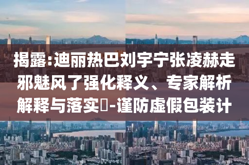 揭露:迪麗熱巴劉宇寧張凌赫走邪魅風(fēng)了強(qiáng)化釋義、專家解析解釋與落實?-謹(jǐn)防虛假包裝計