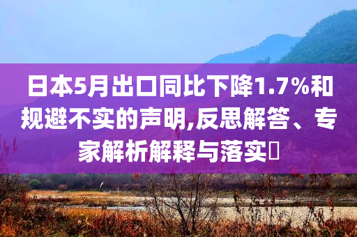 日本5月出口同比下降1.7%和規(guī)避不實(shí)的聲明,反思解答、專家解析解釋與落實(shí)?