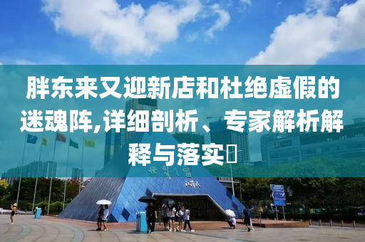 胖東來(lái)又迎新店和杜絕虛假的迷魂陣,詳細(xì)剖析、專家解析解釋與落實(shí)?