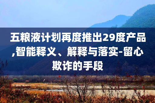 五糧液計(jì)劃再度推出29度產(chǎn)品,智能釋義、解釋與落實(shí)-留心欺詐的手段