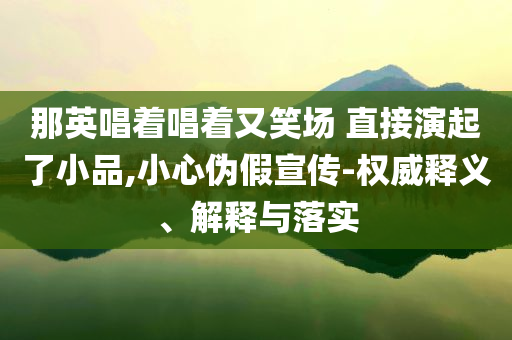 那英唱著唱著又笑場 直接演起了小品,小心偽假宣傳-權(quán)威釋義、解釋與落實