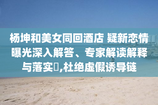 楊坤和美女同回酒店 疑新戀情曝光深入解答、專家解讀解釋與落實?,杜絕虛假誘導(dǎo)鏈