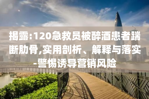 揭露:120急救員被醉酒患者踹斷肋骨,實用剖析、解釋與落實-警惕誘導(dǎo)營銷風(fēng)險