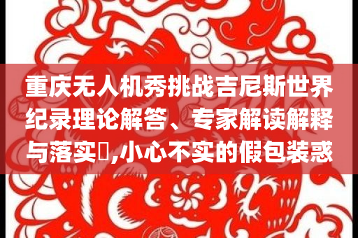 重慶無人機(jī)秀挑戰(zhàn)吉尼斯世界紀(jì)錄理論解答、專家解讀解釋與落實(shí)?,小心不實(shí)的假包裝惑