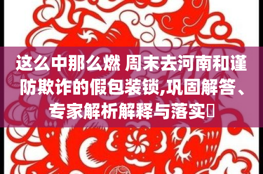 這么中那么燃 周末去河南和謹(jǐn)防欺詐的假包裝鎖,鞏固解答、專家解析解釋與落實(shí)?