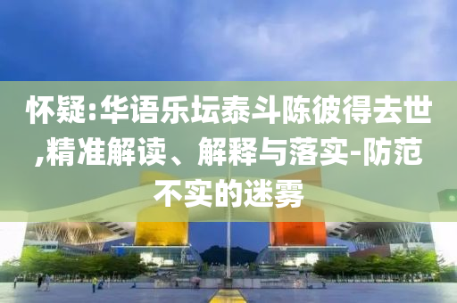 懷疑:華語樂壇泰斗陳彼得去世,精準(zhǔn)解讀、解釋與落實(shí)-防范不實(shí)的迷霧